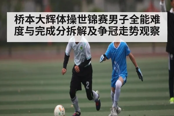 桥本大辉体操世锦赛男子全能难度与完成分拆解及争冠走势观察